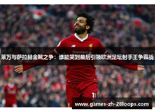 莱万与萨拉赫金靴之争：谁能笑到最后引领欧洲足坛射手王争霸战