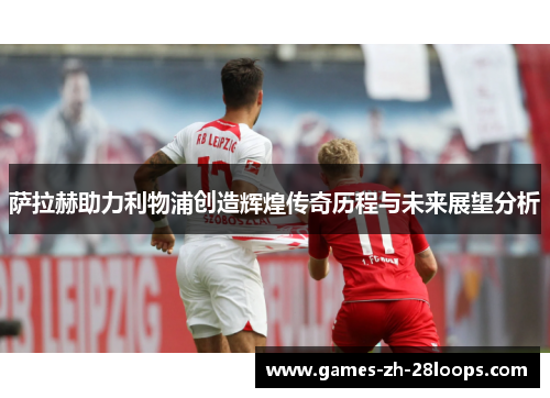 萨拉赫助力利物浦创造辉煌传奇历程与未来展望分析