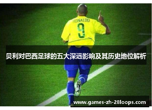 贝利对巴西足球的五大深远影响及其历史地位解析