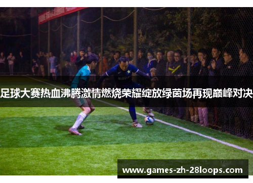 足球大赛热血沸腾激情燃烧荣耀绽放绿茵场再现巅峰对决