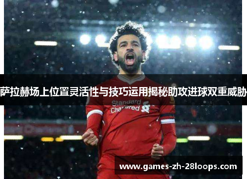 萨拉赫场上位置灵活性与技巧运用揭秘助攻进球双重威胁