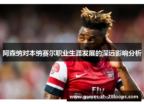 阿森纳对本纳赛尔职业生涯发展的深远影响分析
