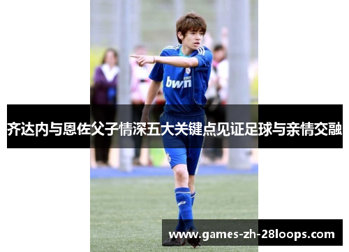 齐达内与恩佐父子情深五大关键点见证足球与亲情交融