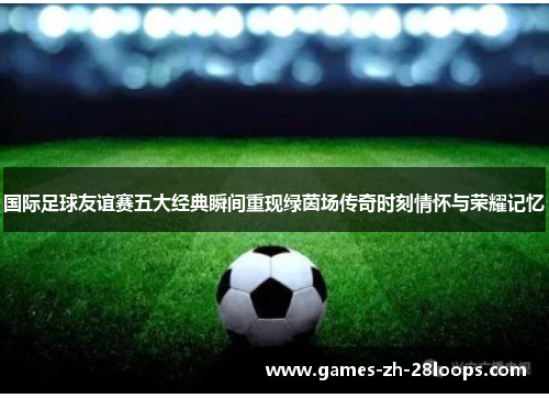 国际足球友谊赛五大经典瞬间重现绿茵场传奇时刻情怀与荣耀记忆