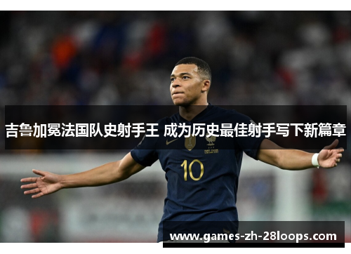 吉鲁加冕法国队史射手王 成为历史最佳射手写下新篇章 吉鲁加冕法国队史射手王 成为历史最佳射手写下新篇章
