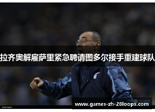 拉齐奥解雇萨里紧急聘请图多尔接手重建球队