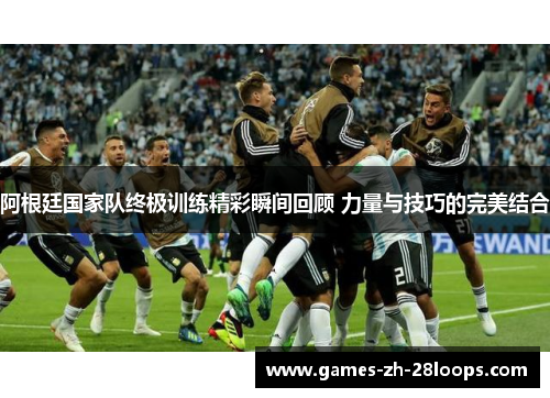 阿根廷国家队终极训练精彩瞬间回顾 力量与技巧的完美结合 阿根廷国家队终极训练精彩瞬间回顾 力量与技巧的完美结合